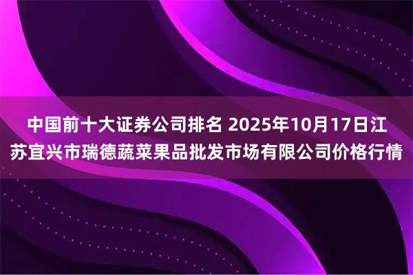 中国前十大证券公司排名 2025年10月17日江苏宜兴市瑞德蔬菜果品批发市场有限公司价格行情