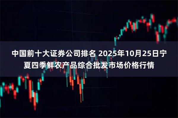 中国前十大证券公司排名 2025年10月25日宁夏四季鲜农产品综合批发市场价格行情