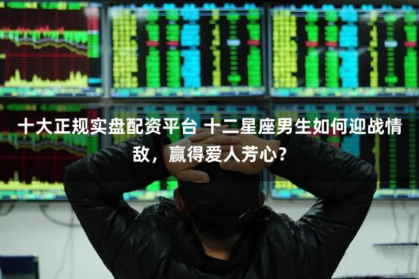 十大正规实盘配资平台 十二星座男生如何迎战情敌，赢得爱人芳心？