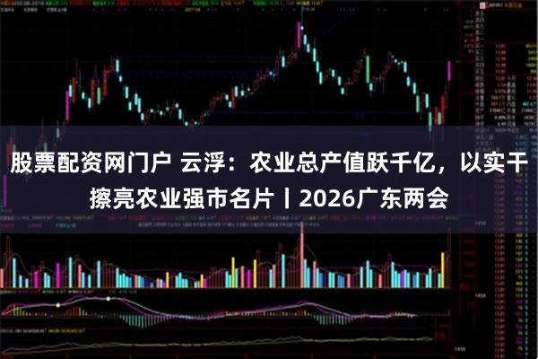 股票配资网门户 云浮：农业总产值跃千亿，以实干擦亮农业强市名片丨2026广东两会