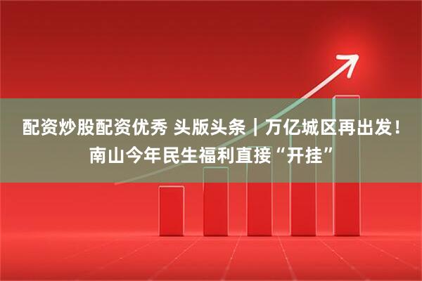 配资炒股配资优秀 头版头条｜万亿城区再出发！南山今年民生福利直接“开挂”