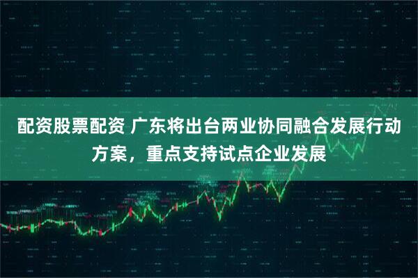 配资股票配资 广东将出台两业协同融合发展行动方案，重点支持试点企业发展