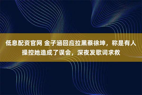 低息配资官网 金子涵回应拉黑蔡徐坤，称是有人操控她造成了误会，深夜发歌词求救