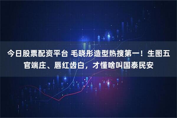 今日股票配资平台 毛晓彤造型热搜第一！生图五官端庄、唇红齿白，才懂啥叫国泰民安