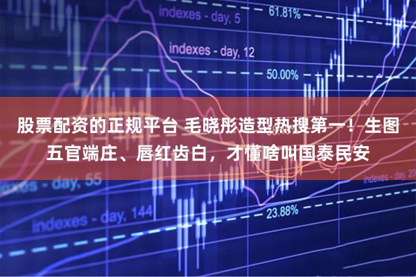 股票配资的正规平台 毛晓彤造型热搜第一!生图五官端庄、唇红齿白,才懂啥叫国泰民安