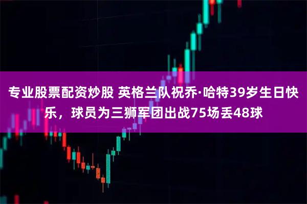 专业股票配资炒股 英格兰队祝乔·哈特39岁生日快乐，球员为三狮军团出战75场丢48球