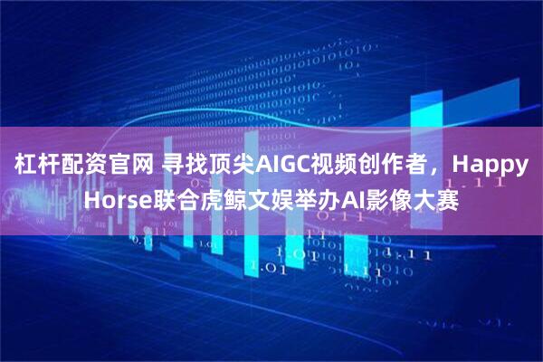 杠杆配资官网 寻找顶尖AIGC视频创作者,HappyHorse联合虎鲸文娱举办AI影像大赛