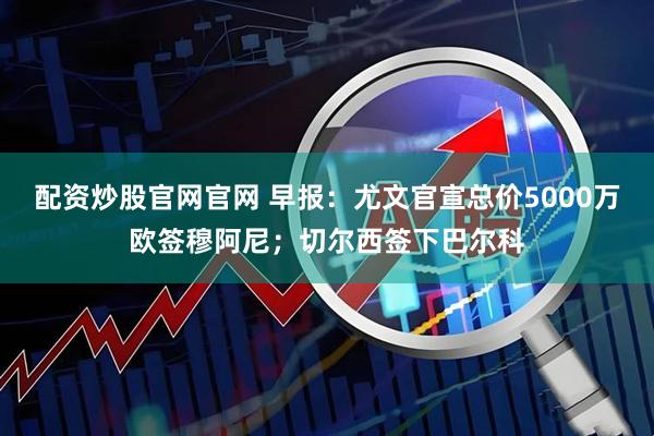 配资炒股官网官网 早报：尤文官宣总价5000万欧签穆阿尼；切尔西签下巴尔科