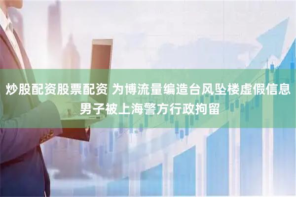 炒股配资股票配资 为博流量编造台风坠楼虚假信息 男子被上海警方行政拘留