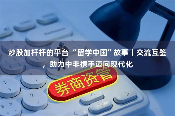 炒股加杆杆的平台 “留学中国”故事｜交流互鉴，助力中非携手迈向现代化