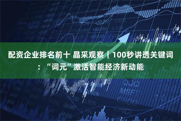 配资企业排名前十 晶采观察｜100秒讲透关键词：“词元”激活智能经济新动能
