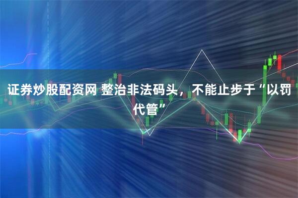 证券炒股配资网 整治非法码头，不能止步于“以罚代管”