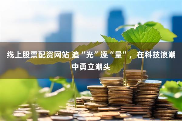 线上股票配资网站 追“光”逐“量”，在科技浪潮中勇立潮头