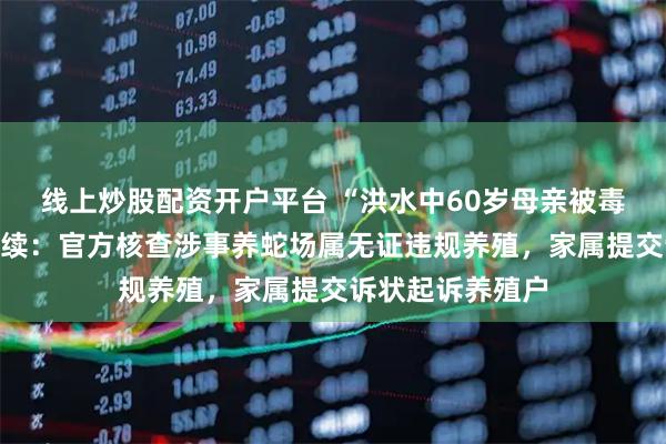 线上炒股配资开户平台 “洪水中60岁母亲被毒蛇咬伤身亡”后续：官方核查涉事养蛇场属无证违规养殖，家属提交诉状起诉养殖户